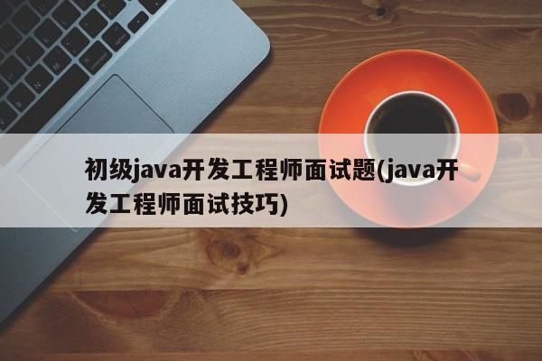 初级java开发工程师面试题(java开发工程师面试技巧)  第1张