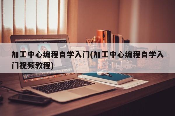 加工中心编程自学入门(加工中心编程自学入门视频教程)  第1张