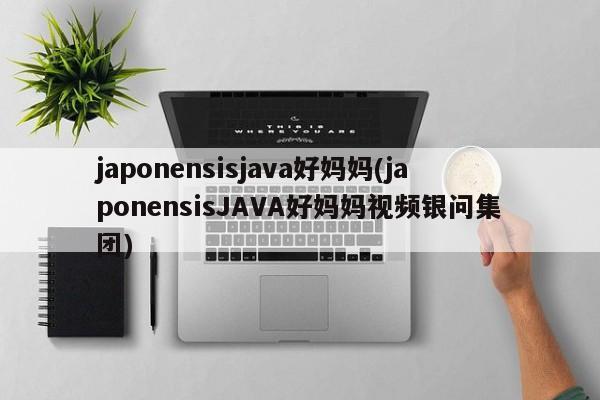 japonensisjava好妈妈(japonensisJAVA好妈妈视频银问集团)  第1张