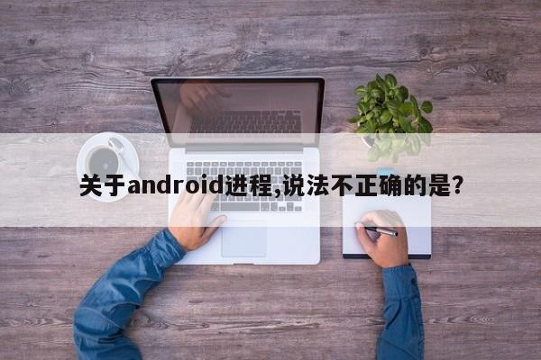 关于android进程,说法不正确的是？  第1张