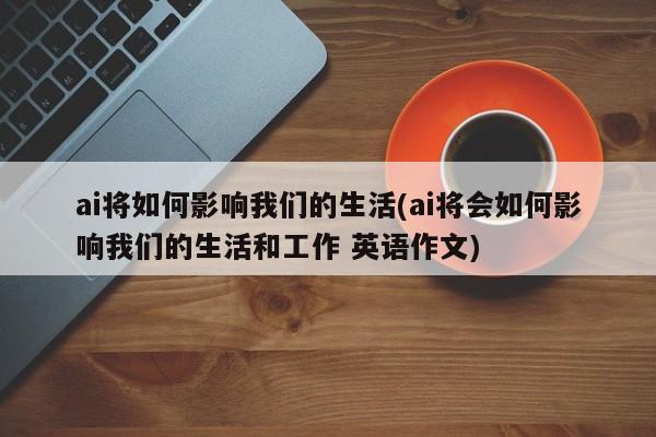 ai将如何影响我们的生活(ai将会如何影响我们的生活和工作 英语作文)  第1张