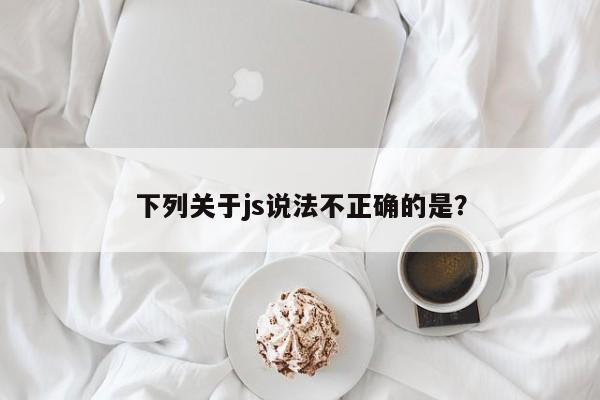 下列关于js说法不正确的是？  第1张