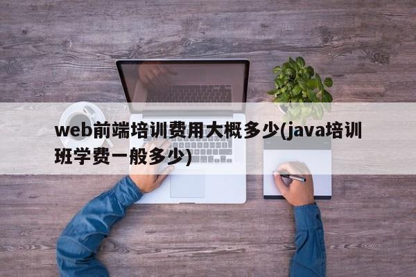 web前端培训费用大概多少(java培训班学费一般多少)  第1张