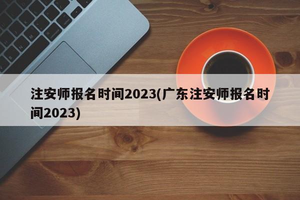 注安师报名时间2023(广东注安师报名时间2023)  第1张