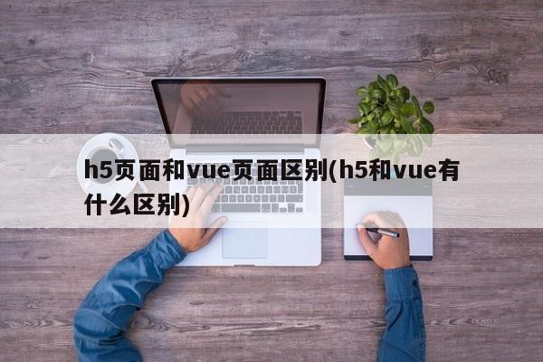 h5页面和vue页面区别(h5和vue有什么区别)  第1张