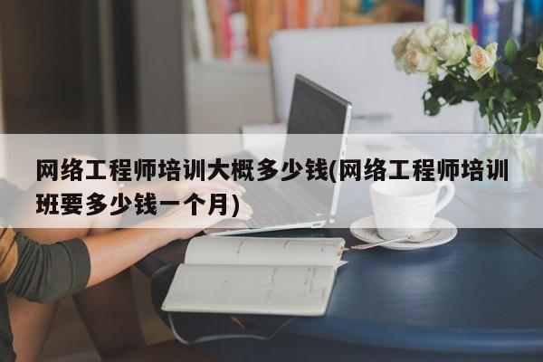 网络工程师培训大概多少钱(网络工程师培训班要多少钱一个月)  第1张