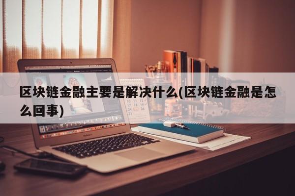 区块链金融主要是解决什么(区块链金融是怎么回事)