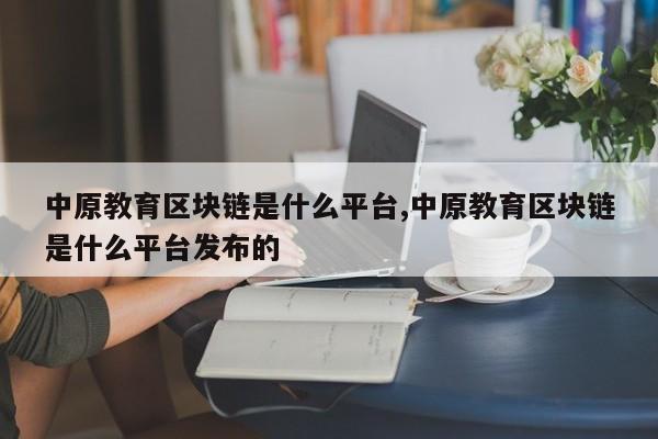 中原教育区块链是什么平台,中原教育区块链是什么平台发布的