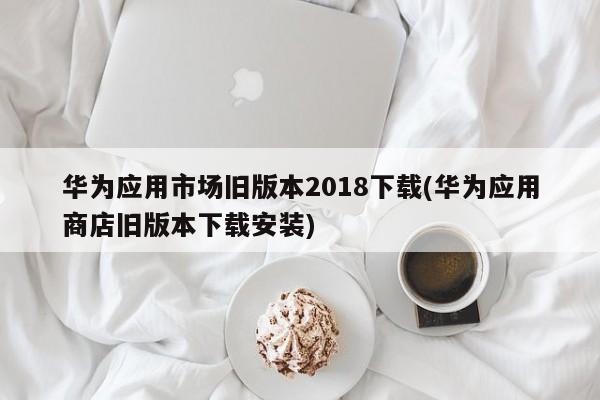 华为应用市场旧版本2018下载(华为应用商店旧版本下载安装)  第1张