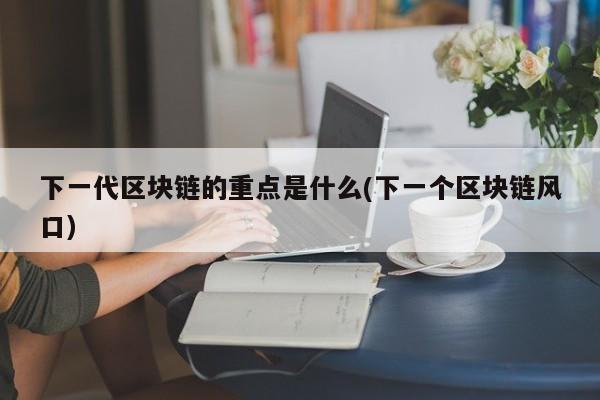 下一代区块链的重点是什么(下一个区块链风口)