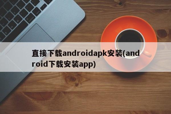 直接下载androidapk安装(android下载安装app)  第1张