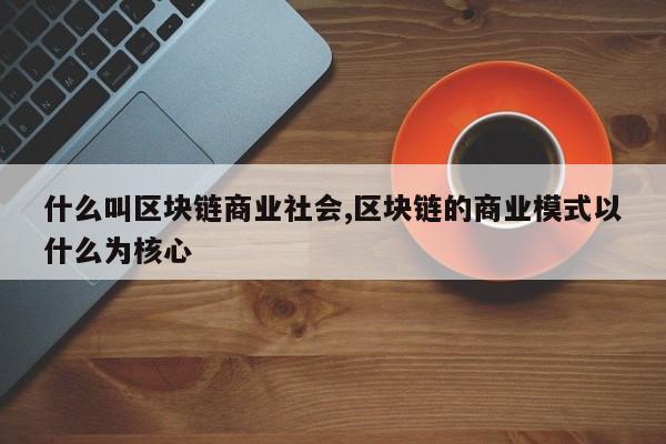 什么叫区块链商业社会,区块链的商业模式以什么为核心