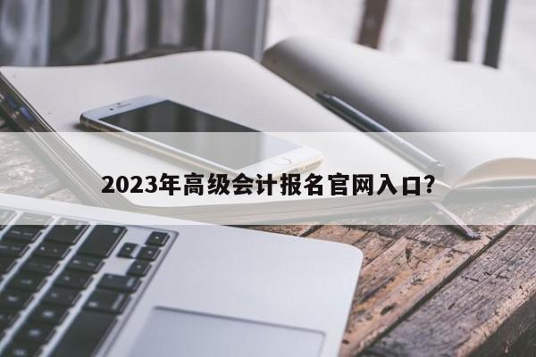 2023年高级会计报名官网入口？  第1张