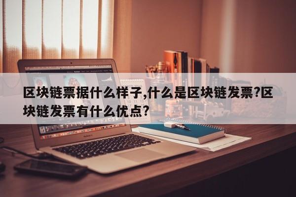 区块链票据什么样子,什么是区块链发票?区块链发票有什么优点?