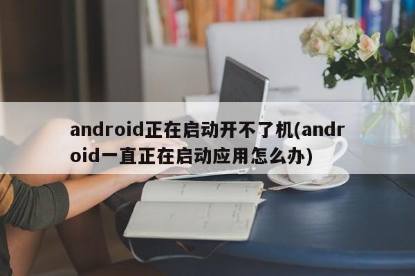 android正在启动开不了机(android一直正在启动应用怎么办)  第1张