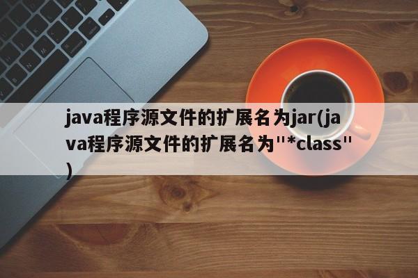 java程序源文件的扩展名为jar(java程序源文件的扩展名为"*class")  第1张