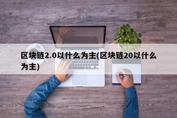 区块链2.0以什么为主(区块链20以什么为主)