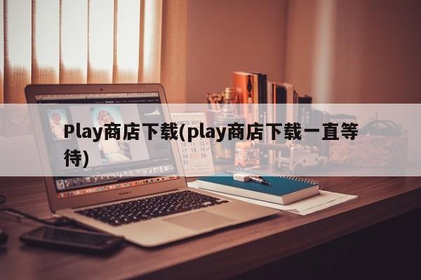 Play商店下载(play商店下载一直等待)  第1张