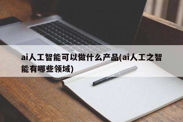 ai人工智能可以做什么产品(ai人工之智能有哪些领域)  第1张