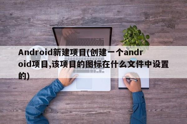 Android新建项目(创建一个android项目,该项目的图标在什么文件中设置的)  第1张