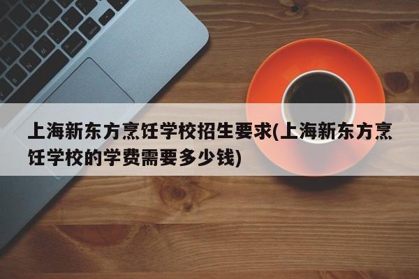 上海新东方烹饪学校招生要求(上海新东方烹饪学校的学费需要多少钱)  第1张