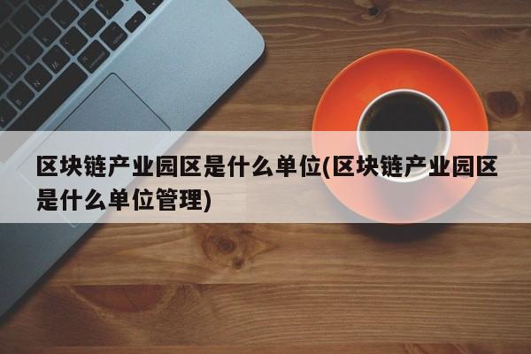 区块链产业园区是什么单位(区块链产业园区是什么单位管理)