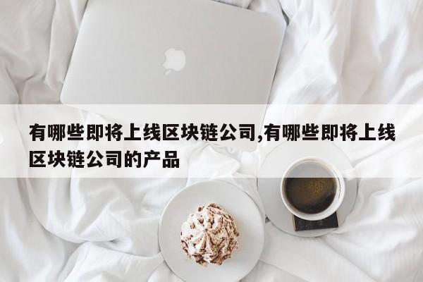 有哪些即将上线区块链公司,有哪些即将上线区块链公司的产品