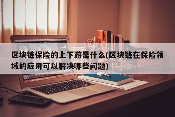 区块链保险的上下游是什么(区块链在保险领域的应用可以解决哪些问题)