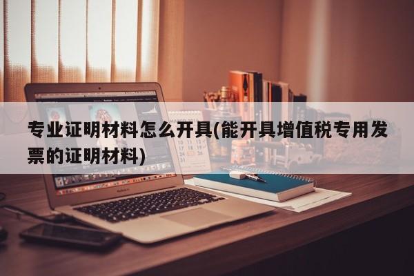 专业证明材料怎么开具(能开具增值税专用发票的证明材料)