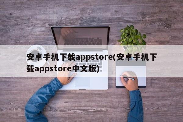 安卓手机下载appstore(安卓手机下载appstore中文版)  第1张