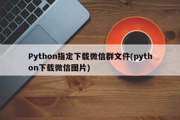 Python指定下载微信群文件(python下载微信图片)  第1张