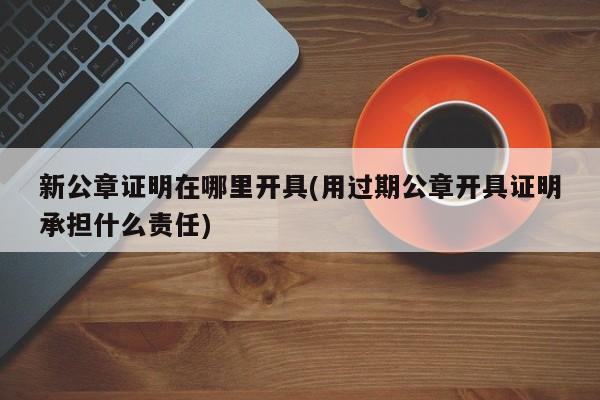 新公章证明在哪里开具(用过期公章开具证明承担什么责任)