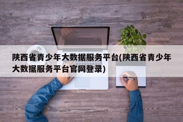 陕西省青少年大数据服务平台(陕西省青少年大数据服务平台官网登录)  第1张