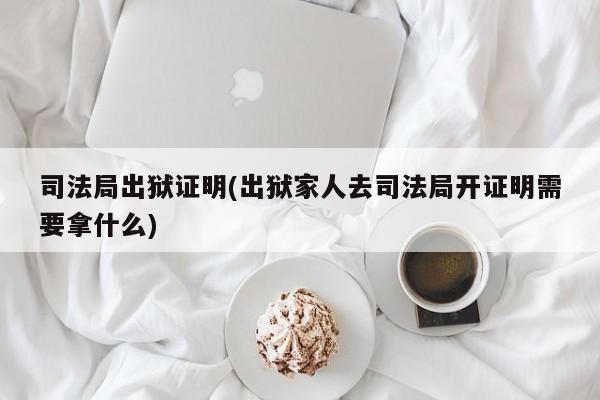 司法局出狱证明(出狱家人去司法局开证明需要拿什么)