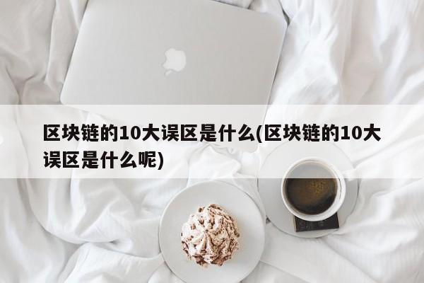 区块链的10大误区是什么(区块链的10大误区是什么呢)