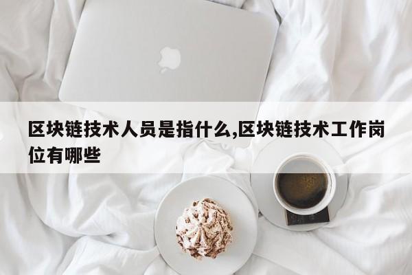 区块链技术人员是指什么,区块链技术工作岗位有哪些