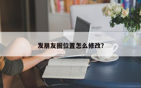 发朋友圈位置怎么修改？